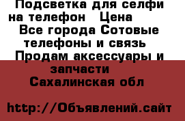 1 Подсветка для селфи на телефон › Цена ­ 990 - Все города Сотовые телефоны и связь » Продам аксессуары и запчасти   . Сахалинская обл.